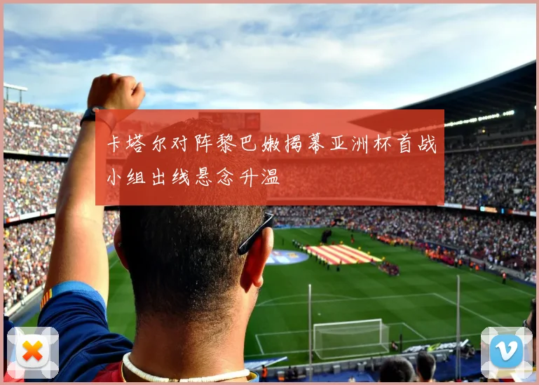 卡塔尔对阵黎巴嫩揭幕亚洲杯首战小组出线悬念升温