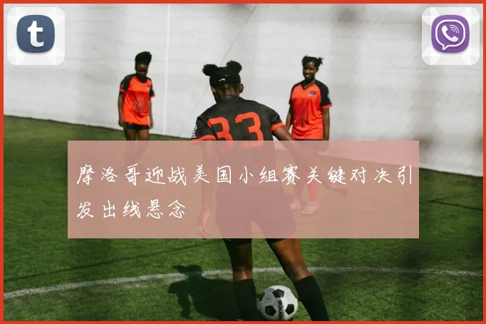 摩洛哥迎战美国小组赛关键对决引发出线悬念