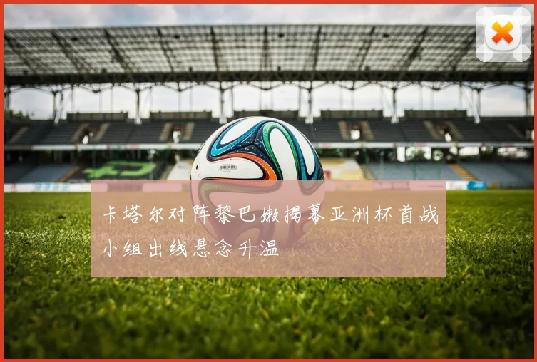 卡塔尔对阵黎巴嫩揭幕亚洲杯首战小组出线悬念升温