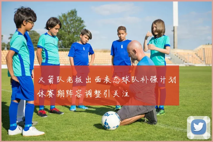 火箭队老板出面表态球队补强计划休赛期阵容调整引关注