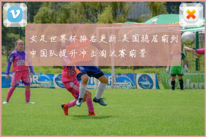 女足世界杯排名更新 美国稳居前列中国队提升冲击淘汰赛前景