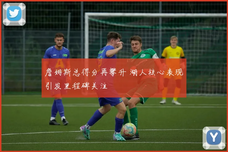 詹姆斯总得分再攀升 湖人核心表现引发里程碑关注
