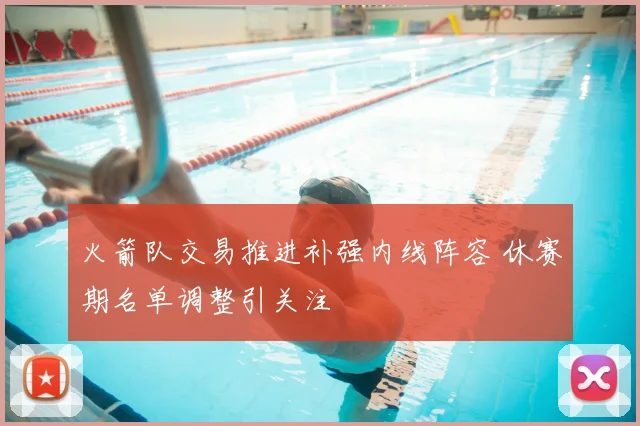 火箭队交易推进补强内线阵容 休赛期名单调整引关注