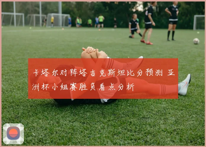卡塔尔对阵塔吉克斯坦比分预测 亚洲杯小组赛胜负看点分析