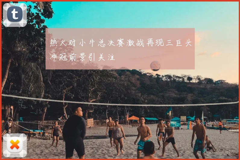 热火对小牛总决赛激战再现三巨头冲冠前景引关注