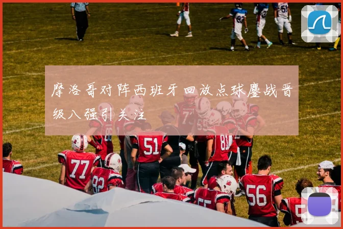 摩洛哥对阵西班牙回放点球鏖战晋级八强引关注