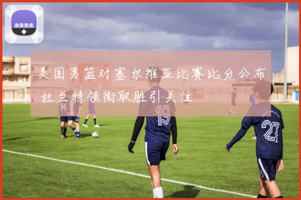 美国男篮对塞尔维亚比赛比分公布 杜兰特领衔取胜引关注