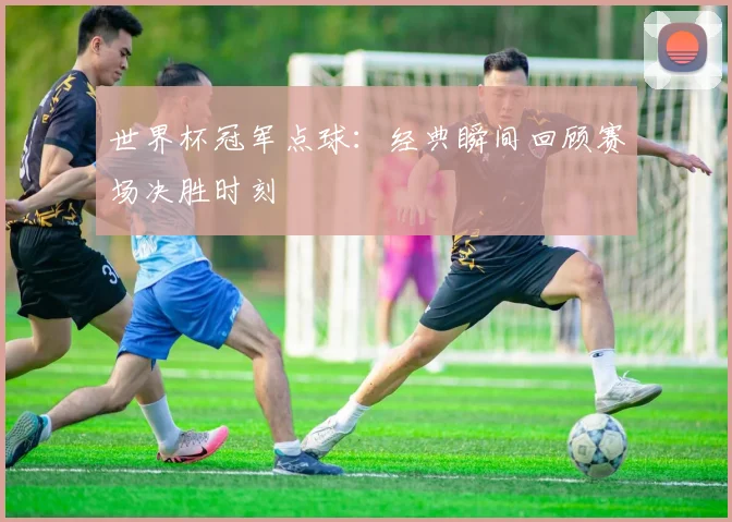 世界杯冠军点球:经典瞬间回顾赛场决胜时刻
