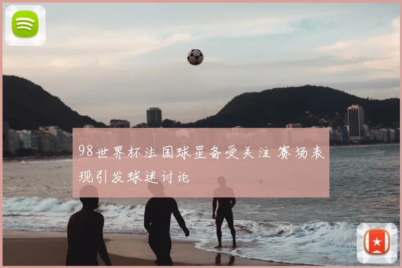 98世界杯法国球星备受关注 赛场表现引发球迷讨论
