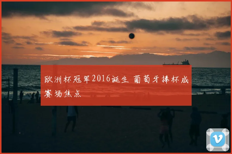 欧洲杯冠军2016诞生 葡萄牙捧杯成赛场焦点
