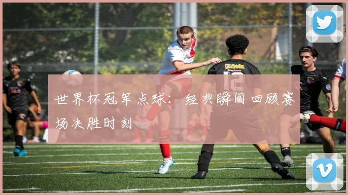 世界杯冠军点球:经典瞬间回顾赛场决胜时刻