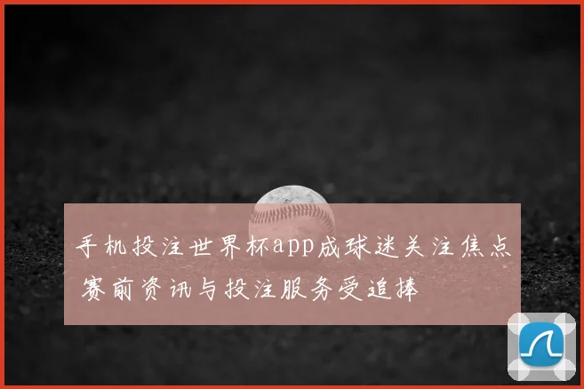 手机投注世界杯app成球迷关注焦点 赛前资讯与投注服务受追捧