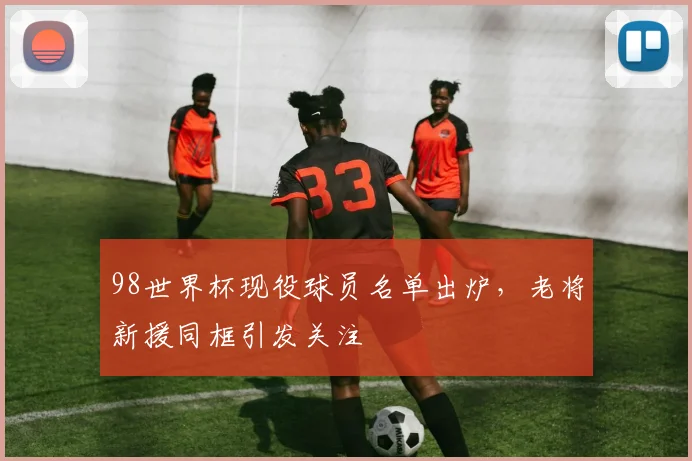 98世界杯现役球员名单出炉，老将新援同框引发关注